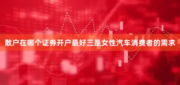 散户在哪个证券开户最好三是女性汽车消费者的需求