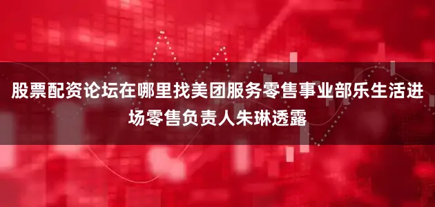 股票配资论坛在哪里找美团服务零售事业部乐生活进场零售负责人朱琳透露