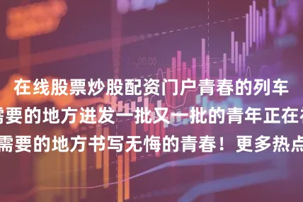 在线股票炒股配资门户青春的列车不断向祖国最需要的地方进发一批又一批的青年正在祖国和人民最需要的地方书写无悔的青春！更多热点速报、权威资讯、深度分析尽在北京日报App