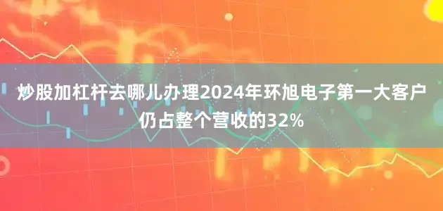 炒股加杠杆去哪儿办理2024年环旭电子第一大客户仍占整个营收的32%