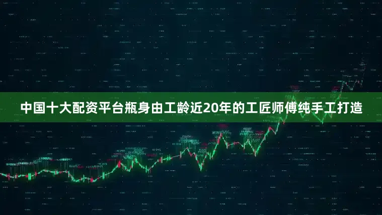 中国十大配资平台瓶身由工龄近20年的工匠师傅纯手工打造