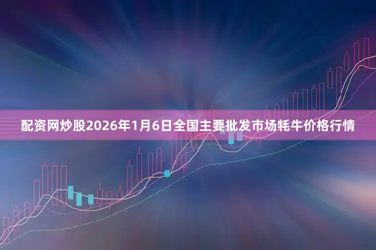 配资网炒股2026年1月6日全国主要批发市场牦牛价格行情