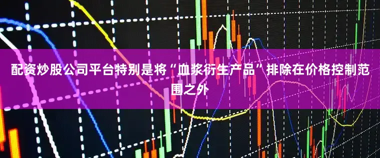 配资炒股公司平台特别是将“血浆衍生产品”排除在价格控制范围之外
