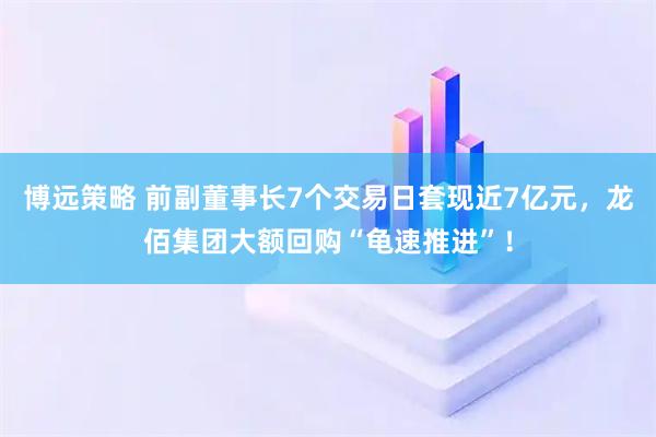 博远策略 前副董事长7个交易日套现近7亿元，龙佰集团大额回购“龟速推进”！