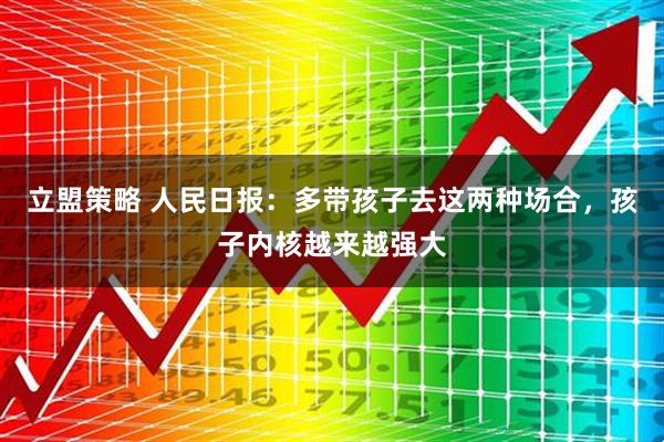 立盟策略 人民日报：多带孩子去这两种场合，孩子内核越来越强大
