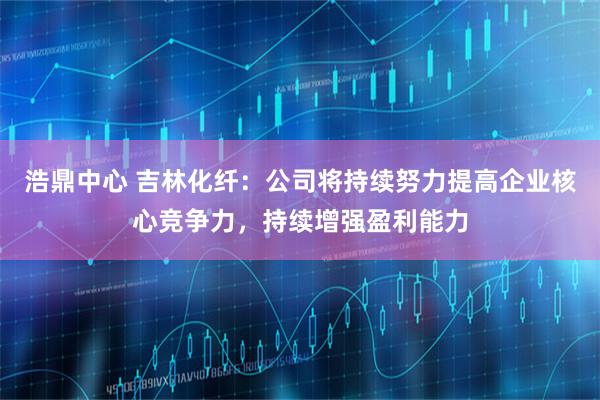 浩鼎中心 吉林化纤：公司将持续努力提高企业核心竞争力，持续增强盈利能力