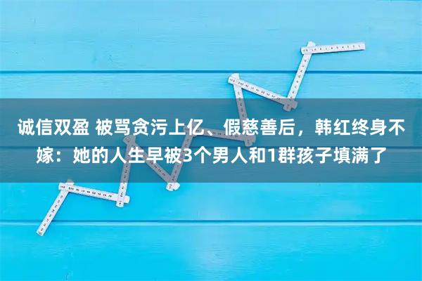 诚信双盈 被骂贪污上亿、假慈善后，韩红终身不嫁：她的人生早被3个男人和1群孩子填满了
