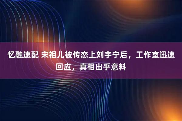 忆融速配 宋祖儿被传恋上刘宇宁后，工作室迅速回应，真相出乎意料