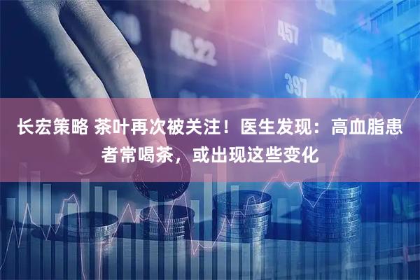 长宏策略 茶叶再次被关注！医生发现：高血脂患者常喝茶，或出现这些变化