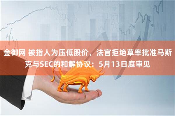 金御网 被指人为压低股价，法官拒绝草率批准马斯克与SEC的和解协议：5月13日庭审见