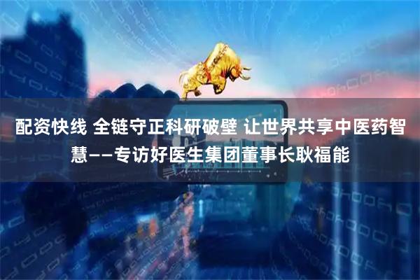 配资快线 全链守正科研破壁 让世界共享中医药智慧——专访好医生集团董事长耿福能