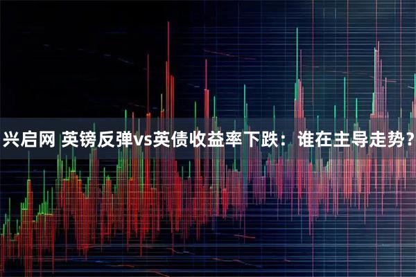 兴启网 英镑反弹vs英债收益率下跌：谁在主导走势？