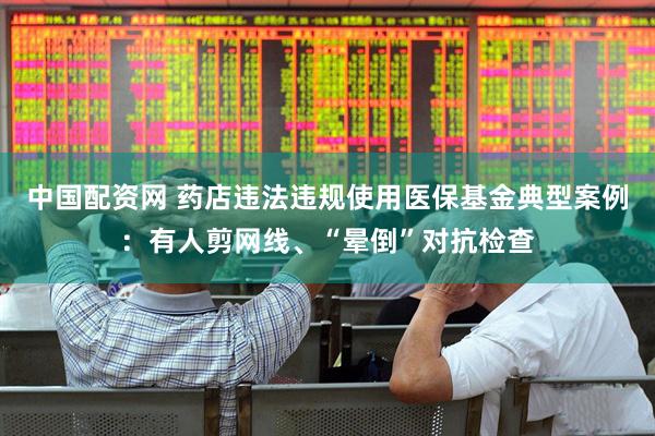 中国配资网 药店违法违规使用医保基金典型案例：有人剪网线、“晕倒”对抗检查
