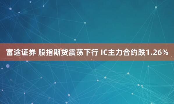 富途证券 股指期货震荡下行 IC主力合约跌1.26%