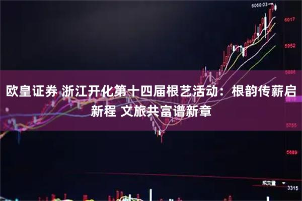 欧皇证券 浙江开化第十四届根艺活动：根韵传薪启新程 文旅共富谱新章
