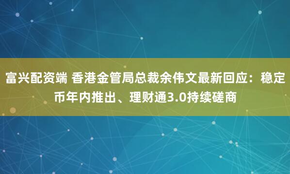富兴配资端 香港金管局总裁余伟文最新回应：稳定币年内推出、理财通3.0持续磋商