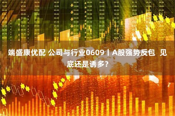 端盛康优配 公司与行业0609丨A股强势反包  见底还是诱多？