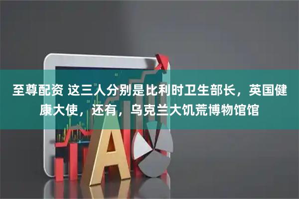 至尊配资 这三人分别是比利时卫生部长，英国健康大使，还有，乌克兰大饥荒博物馆馆