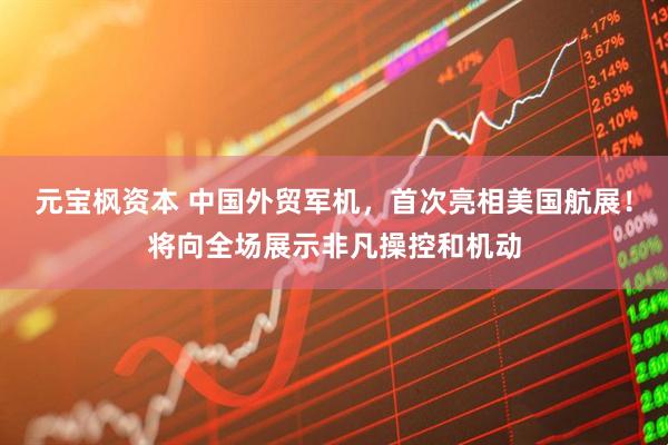 元宝枫资本 中国外贸军机，首次亮相美国航展！将向全场展示非凡操控和机动
