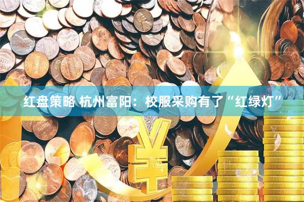 红盘策略 杭州富阳:校服采购有了“红绿灯”