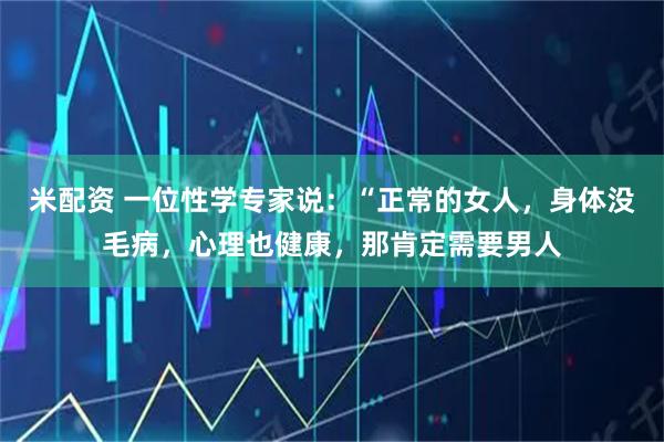 米配资 一位性学专家说：“正常的女人，身体没毛病，心理也健康，那肯定需要男人