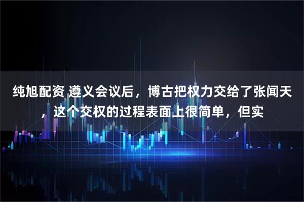 纯旭配资 遵义会议后，博古把权力交给了张闻天，这个交权的过程表面上很简单，但实