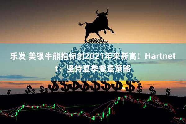 乐发 美银牛熊指标创2021年来新高！Hartnett：坚持夏季撤退策略