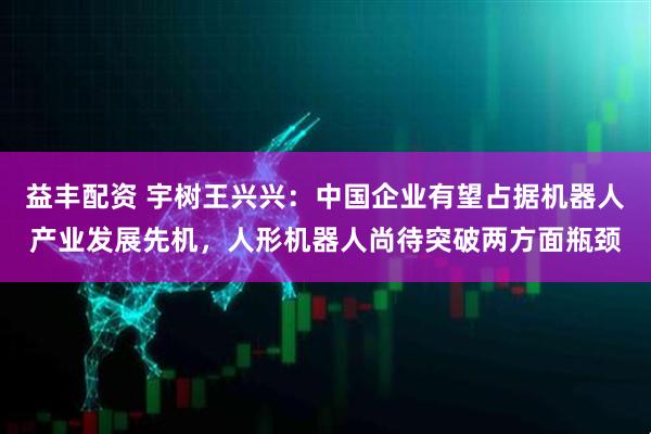 益丰配资 宇树王兴兴：中国企业有望占据机器人产业发展先机，人形机器人尚待突破两方面瓶颈