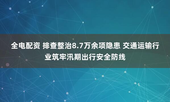 全电配资 排查整治8.7万余项隐患 交通运输行业筑牢汛期出行安全防线