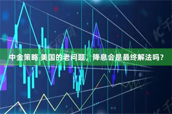 中金策略 美国的老问题，降息会是最终解法吗？