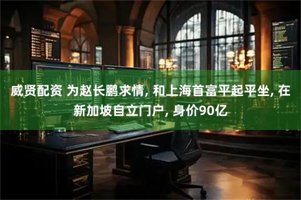 威贤配资 为赵长鹏求情, 和上海首富平起平坐, 在新加坡自立门户, 身价90亿