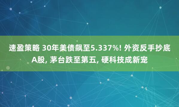 速盈策略 30年美债飙至5.337%! 外资反手抄底A股, 茅台跌至第五, 硬科技成新宠