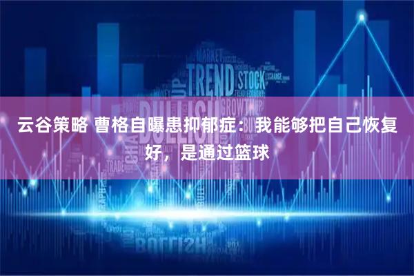 云谷策略 曹格自曝患抑郁症：我能够把自己恢复好，是通过篮球